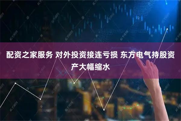 配资之家服务 对外投资接连亏损 东方电气持股资产大幅缩水
