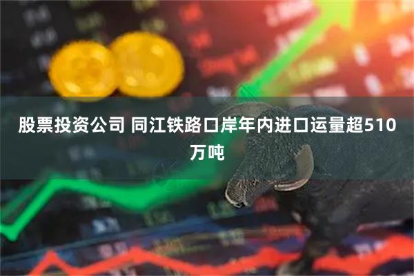 股票投资公司 同江铁路口岸年内进口运量超510万吨