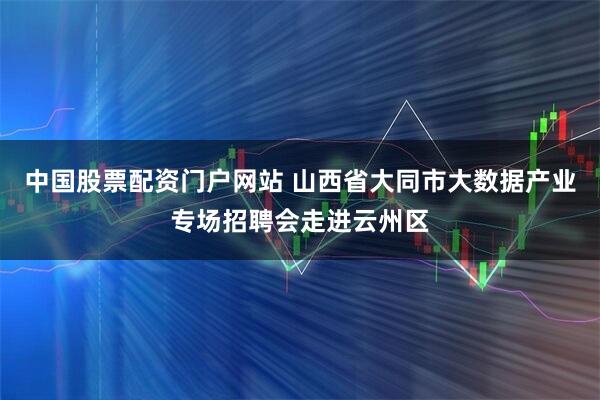 中国股票配资门户网站 山西省大同市大数据产业专场招聘会走进云州区