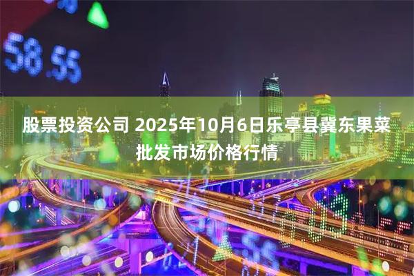 股票投资公司 2025年10月6日乐亭县冀东果菜批发市场价格行情