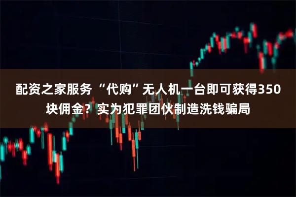 配资之家服务 “代购”无人机一台即可获得350块佣金？实为犯罪团伙制造洗钱骗局