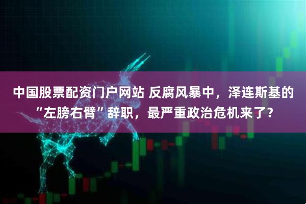 中国股票配资门户网站 反腐风暴中，泽连斯基的“左膀右臂”辞职，最严重政治危机来了？