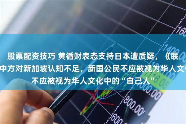 股票配资技巧 黄循财表态支持日本遭质疑，《联合早报》回应，中方对新加坡认知不足，新国公民不应被视为华人文化中的“自己人”