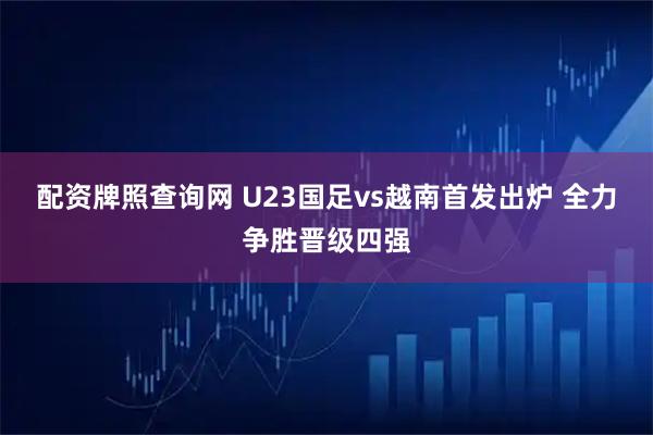 配资牌照查询网 U23国足vs越南首发出炉 全力争胜晋级四强