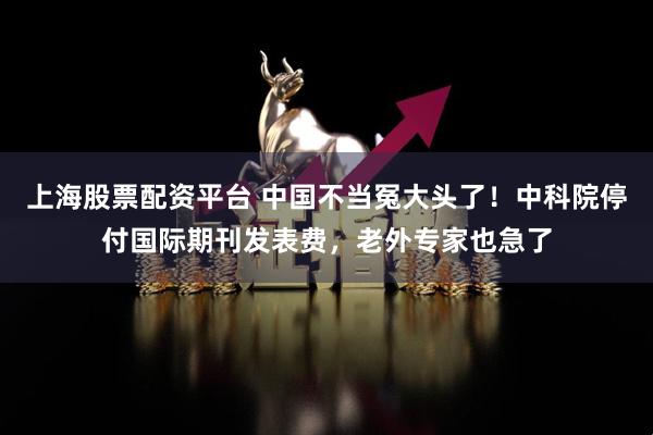 上海股票配资平台 中国不当冤大头了！中科院停付国际期刊发表费，老外专家也急了