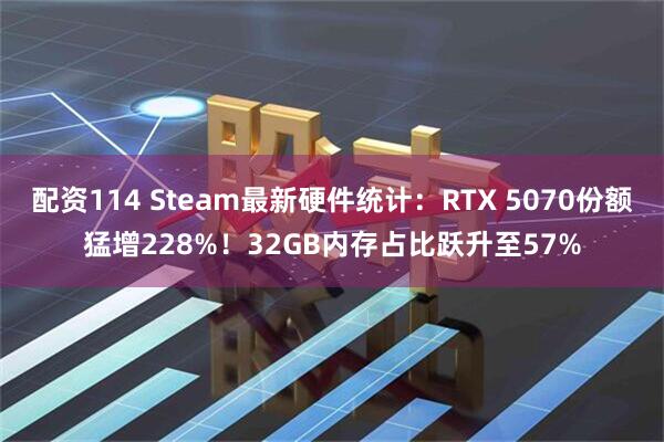 配资114 Steam最新硬件统计：RTX 5070份额猛增228%！32GB内存占比跃升至57%