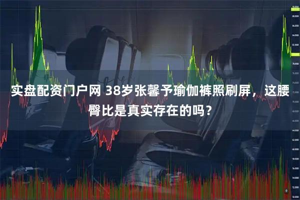 实盘配资门户网 38岁张馨予瑜伽裤照刷屏，这腰臀比是真实存在的吗？