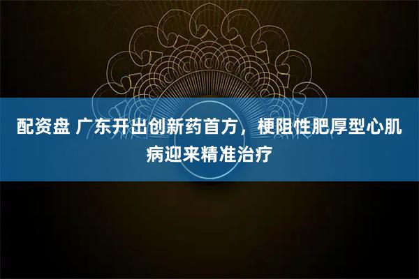 配资盘 广东开出创新药首方，梗阻性肥厚型心肌病迎来精准治疗