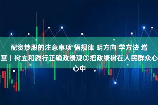 配资炒股的注意事项 悟规律 明方向 学方法 增智慧丨树立和践行正确政绩观③把政绩树在人民群众心中