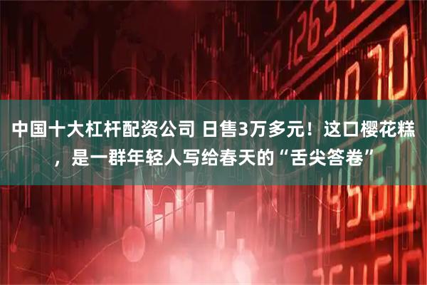 中国十大杠杆配资公司 日售3万多元!这口樱花糕,是一群年轻人写给春天的“舌尖答卷”