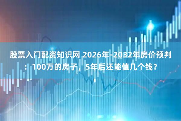股票入门配资知识网 2026年-2032年房价预判：100万的房子，5年后还能值几个钱？