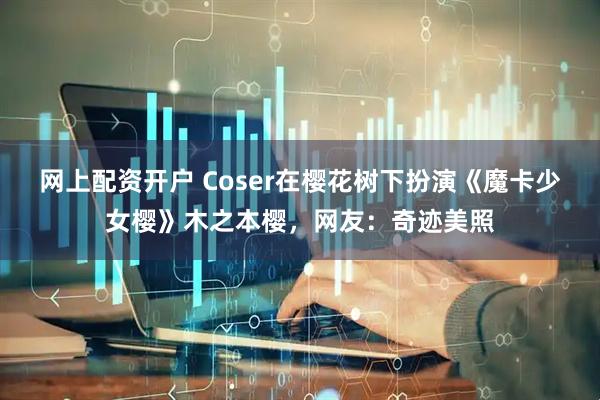 网上配资开户 Coser在樱花树下扮演《魔卡少女樱》木之本樱，网友：奇迹美照