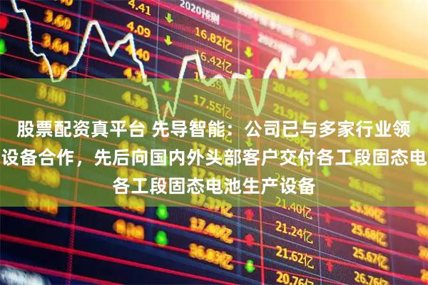股票配资真平台 先导智能：公司已与多家行业领军企业开展设备合作，先后向国内外头部客户交付各工段固态电池生产设备