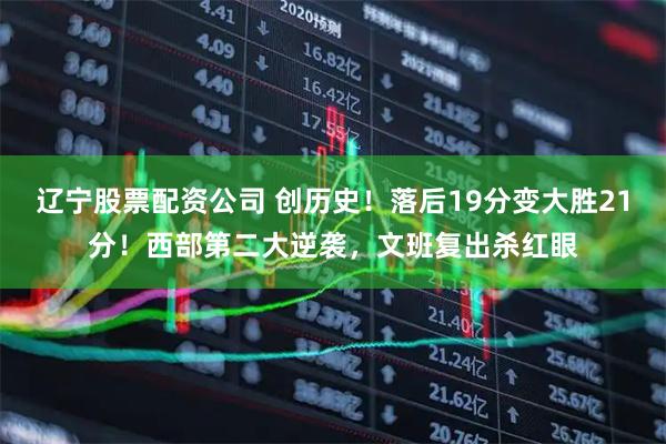 辽宁股票配资公司 创历史！落后19分变大胜21分！西部第二大逆袭，文班复出杀红眼