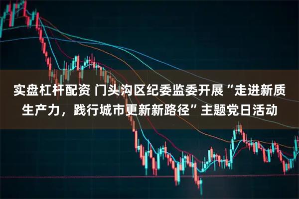 实盘杠杆配资 门头沟区纪委监委开展“走进新质生产力，践行城市更新新路径”主题党日活动