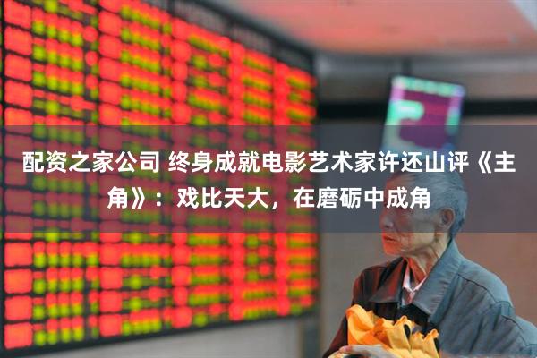 配资之家公司 终身成就电影艺术家许还山评《主角》：戏比天大，在磨砺中成角