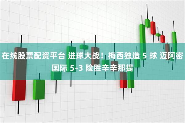 在线股票配资平台 进球大战！梅西独造 5 球 迈阿密国际 5-3 险胜辛辛那提