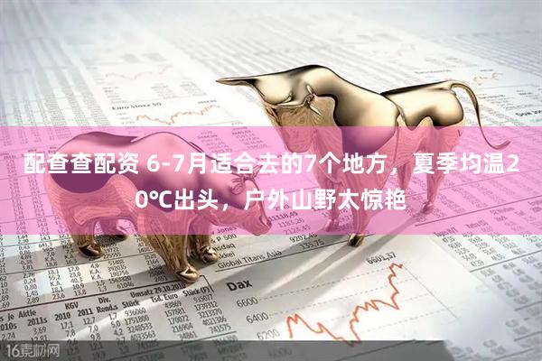 配查查配资 6-7月适合去的7个地方，夏季均温20℃出头，户外山野太惊艳
