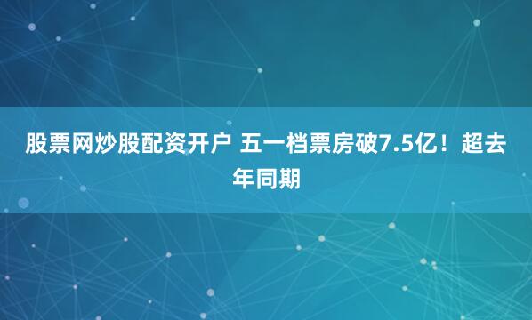 股票网炒股配资开户 五一档票房破7.5亿！超去年同期