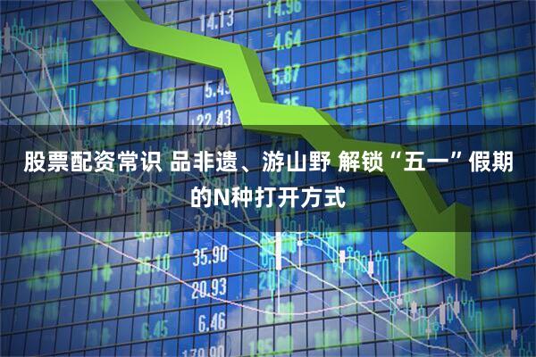 股票配资常识 品非遗、游山野 解锁“五一”假期的N种打开方式