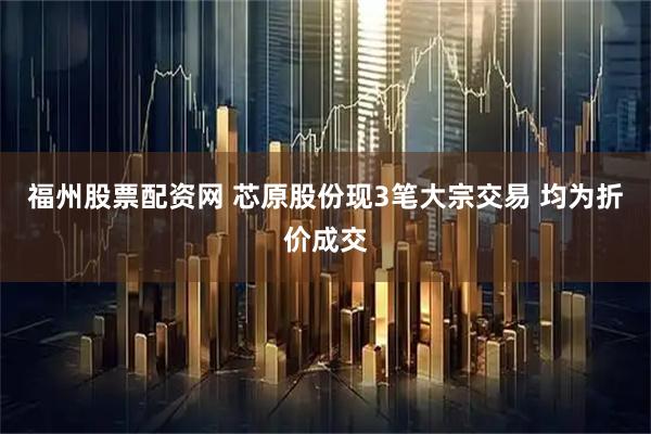 福州股票配资网 芯原股份现3笔大宗交易 均为折价成交