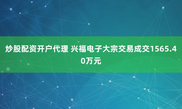 炒股配资开户代理 兴福电子大宗交易成交1565.40万元