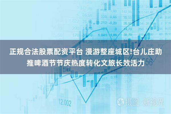 正规合法股票配资平台 漫游整座城区!台儿庄助推啤酒节节庆热度转化文旅长效活力