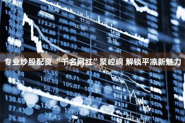 专业炒股配资 “千名网红”聚崆峒 解锁平凉新魅力