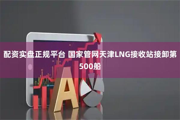 配资实盘正规平台 国家管网天津LNG接收站接卸第500船