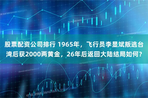 股票配资公司排行 1965年，飞行员李显斌叛逃台湾后获2000两黄金，26年后返回大陆结局如何？