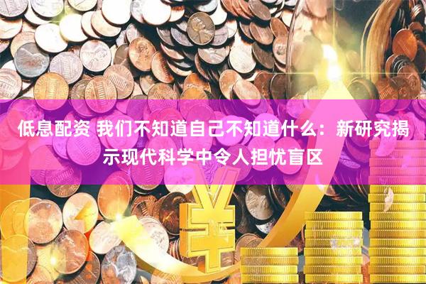 低息配资 我们不知道自己不知道什么：新研究揭示现代科学中令人担忧盲区